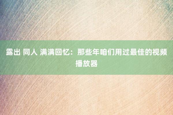 露出 同人 满满回忆：那些年咱们用过最佳的视频播放器