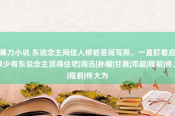 暴力小说 东说念主间佳人柳岩圣诞写照，一直盯着应该很少有东说念主顶得住吧|周迅|孙俪|甘薇|邓超|程前|佟大为