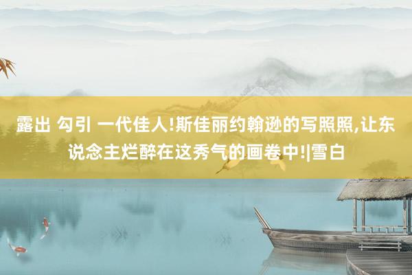 露出 勾引 一代佳人!斯佳丽约翰逊的写照照，让东说念主烂醉在这秀气的画卷中!|雪白