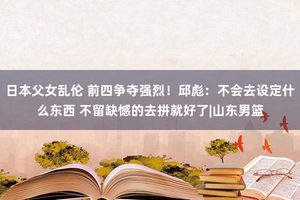 日本父女乱伦 前四争夺强烈！邱彪：不会去设定什么东西 不留缺憾的去拼就好了|山东男篮