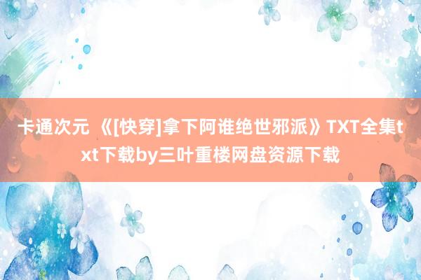 卡通次元 《[快穿]拿下阿谁绝世邪派》TXT全集txt下载by三叶重楼网盘资源下载