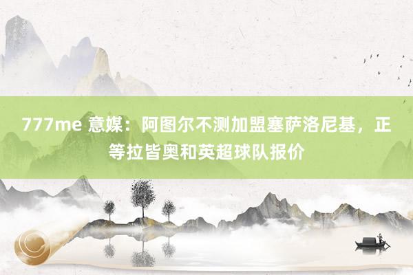 777me 意媒：阿图尔不测加盟塞萨洛尼基，正等拉皆奥和英超球队报价