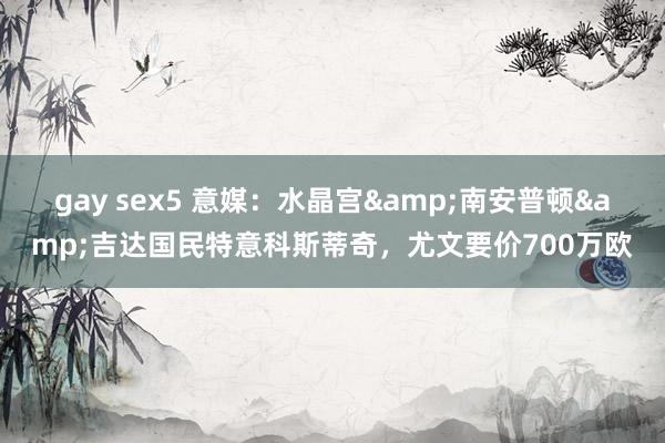 gay sex5 意媒：水晶宫&南安普顿&吉达国民特意科斯蒂奇，尤文要价700万欧