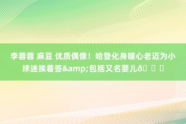 李蓉蓉 麻豆 优质偶像！哈登化身暖心老迈为小球迷挨着签&包括又名婴儿😝