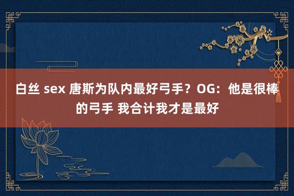 白丝 sex 唐斯为队内最好弓手？OG：他是很棒的弓手 我合计我才是最好