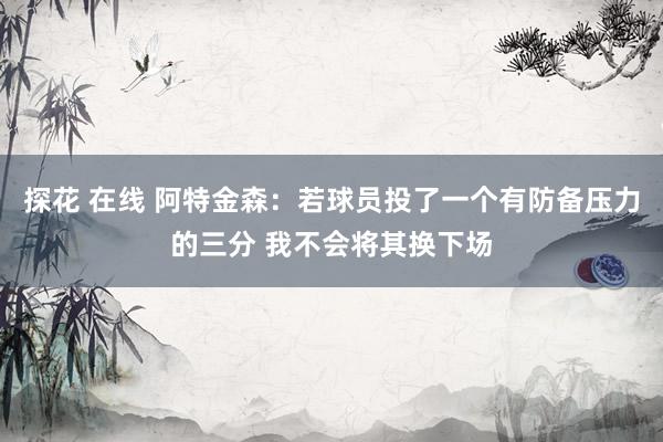 探花 在线 阿特金森：若球员投了一个有防备压力的三分 我不会将其换下场