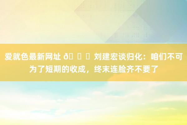 爱就色最新网址 👀刘建宏谈归化：咱们不可为了短期的收成，终末连脸齐不要了
