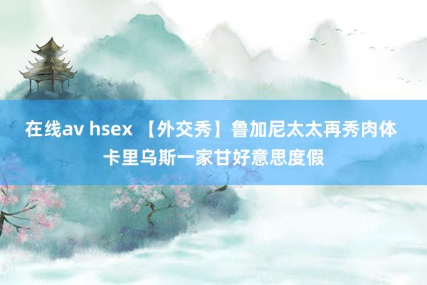 在线av hsex 【外交秀】鲁加尼太太再秀肉体 卡里乌斯一家甘好意思度假