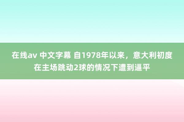 在线av 中文字幕 自1978年以来，意大利初度在主场跳动2球的情况下遭到逼平