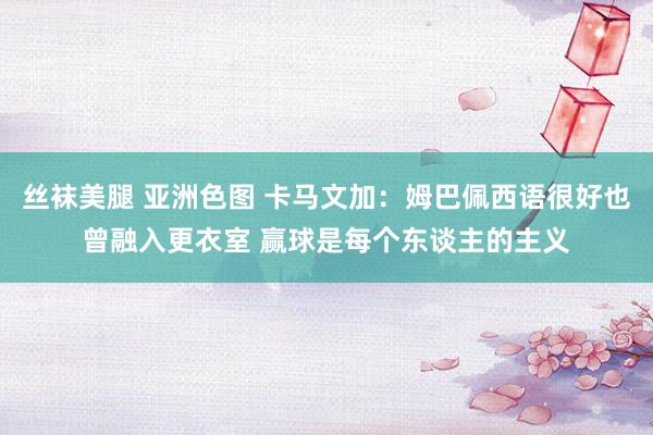 丝袜美腿 亚洲色图 卡马文加：姆巴佩西语很好也曾融入更衣室 赢球是每个东谈主的主义