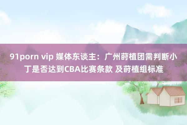 91porn vip 媒体东谈主：广州莳植团需判断小丁是否达到CBA比赛条款 及莳植组标准