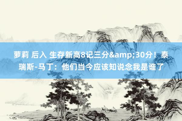 萝莉 后入 生存新高8记三分&30分！泰瑞斯-马丁：他们当今应该知说念我是谁了