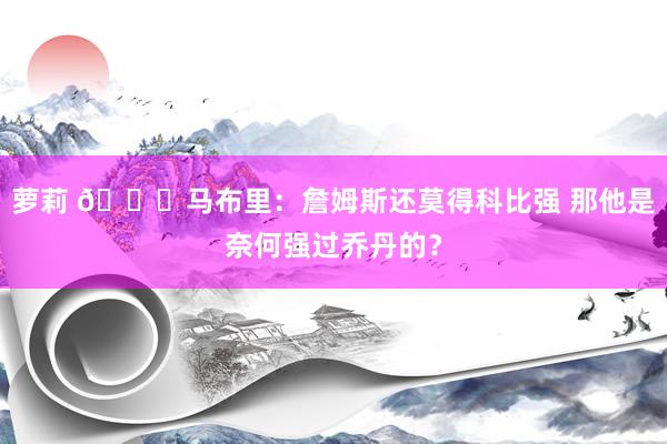 萝莉 👀马布里：詹姆斯还莫得科比强 那他是奈何强过乔丹的？