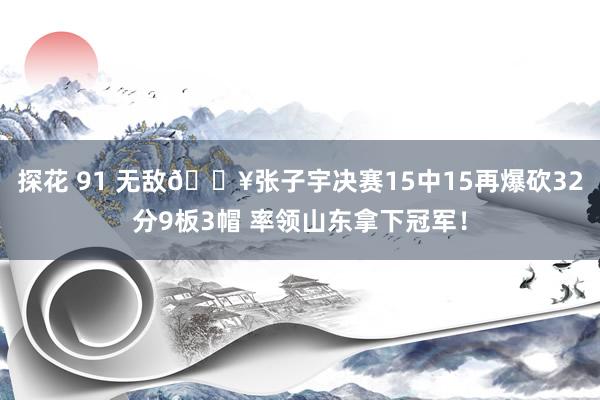 探花 91 无敌💥张子宇决赛15中15再爆砍32分9板3帽 率领山东拿下冠军！