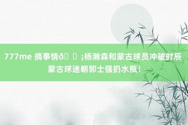 777me 搞事情😡杨瀚森和蒙古球员冲破时辰 蒙古球迷朝郭士强扔水瓶！