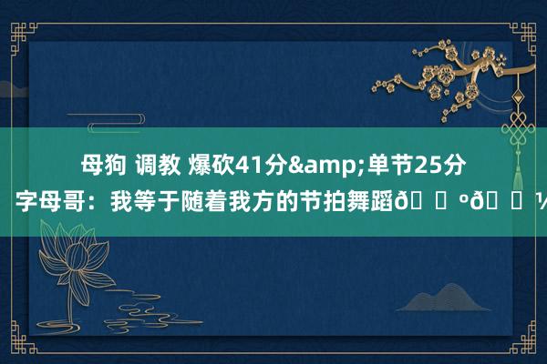 母狗 调教 爆砍41分&单节25分！字母哥：我等于随着我方的节拍舞蹈🕺🏽