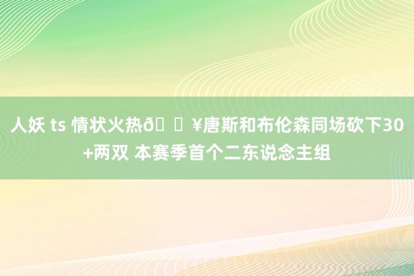 人妖 ts 情状火热🔥唐斯和布伦森同场砍下30+两双 本赛季首个二东说念主组