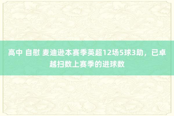 高中 自慰 麦迪逊本赛季英超12场5球3助，已卓越扫数上赛季的进球数