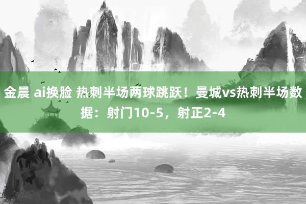 金晨 ai换脸 热刺半场两球跳跃！曼城vs热刺半场数据：射门10-5，射正2-4