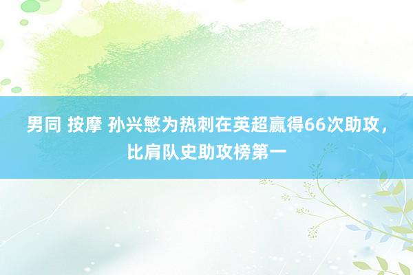 男同 按摩 孙兴慜为热刺在英超赢得66次助攻，比肩队史助攻榜第一