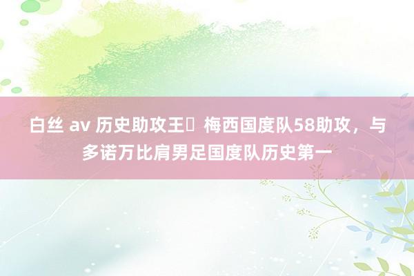 白丝 av 历史助攻王✅梅西国度队58助攻，与多诺万比肩男足国度队历史第一