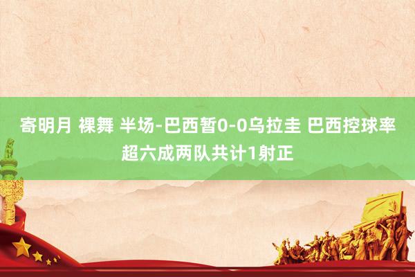 寄明月 裸舞 半场-巴西暂0-0乌拉圭 巴西控球率超六成两队共计1射正