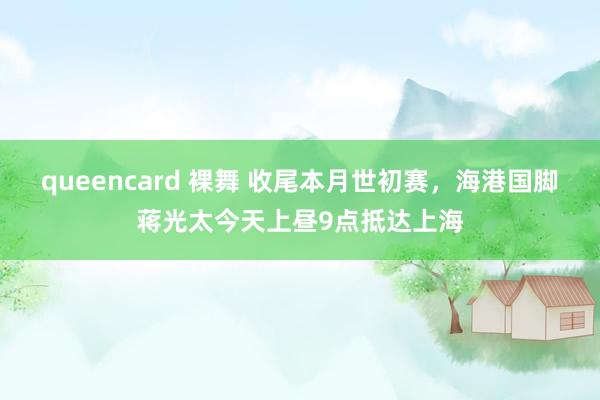 queencard 裸舞 收尾本月世初赛，海港国脚蒋光太今天上昼9点抵达上海