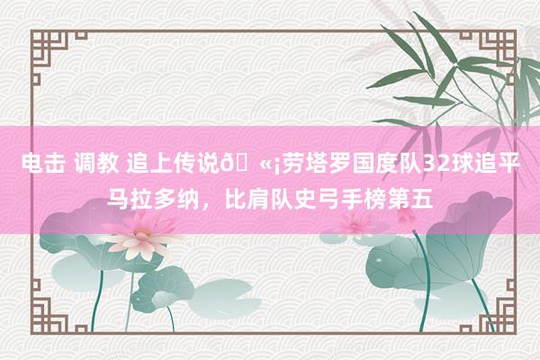 电击 调教 追上传说🫡劳塔罗国度队32球追平马拉多纳，比肩队史弓手榜第五