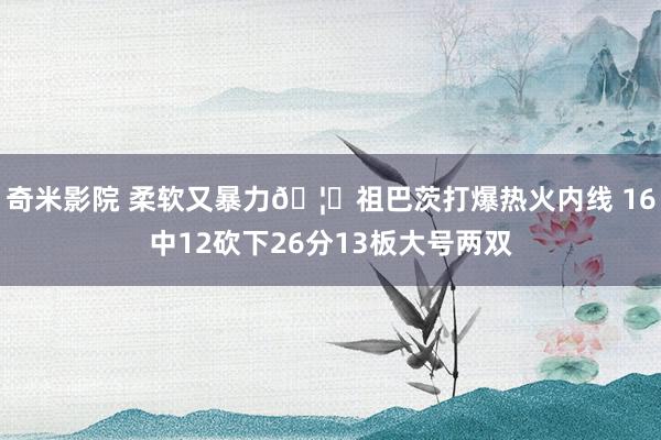 奇米影院 柔软又暴力🦈祖巴茨打爆热火内线 16中12砍下26分13板大号两双