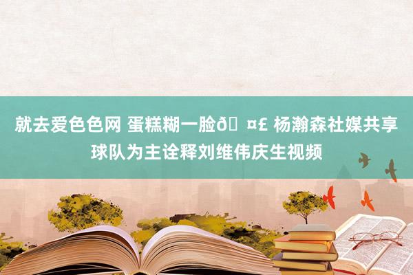 就去爱色色网 蛋糕糊一脸🤣 杨瀚森社媒共享球队为主诠释刘维伟庆生视频