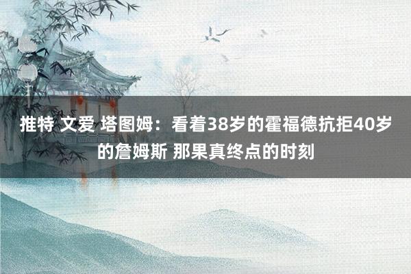 推特 文爱 塔图姆：看着38岁的霍福德抗拒40岁的詹姆斯 那果真终点的时刻