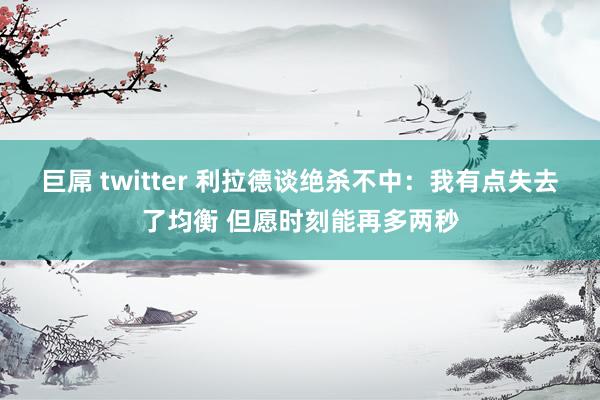 巨屌 twitter 利拉德谈绝杀不中：我有点失去了均衡 但愿时刻能再多两秒