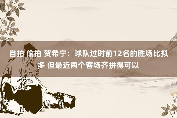 自拍 偷拍 贺希宁：球队过时前12名的胜场比拟多 但最近两个客场齐拼得可以