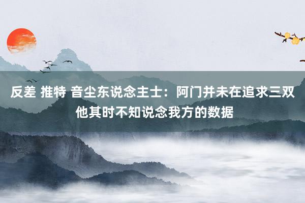 反差 推特 音尘东说念主士：阿门并未在追求三双 他其时不知说念我方的数据