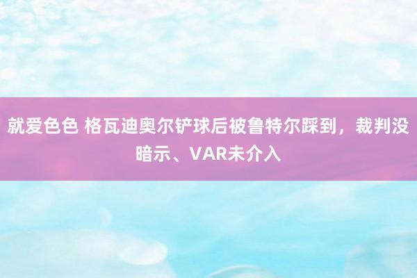 就爱色色 格瓦迪奥尔铲球后被鲁特尔踩到，裁判没暗示、VAR未介入