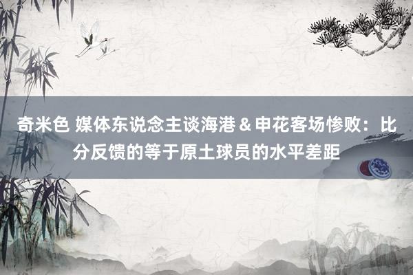 奇米色 媒体东说念主谈海港＆申花客场惨败：比分反馈的等于原土球员的水平差距