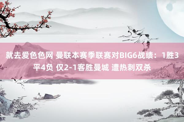 就去爱色色网 曼联本赛季联赛对BIG6战绩：1胜3平4负 仅2-1客胜曼城 遭热刺双杀
