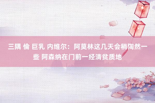三隅 倫 巨乳 内维尔：阿莫林这几天会稍陶然一些 阿森纳在门前一经清贫质地