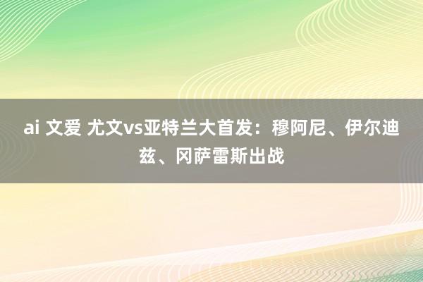 ai 文爱 尤文vs亚特兰大首发：穆阿尼、伊尔迪兹、冈萨雷斯出战