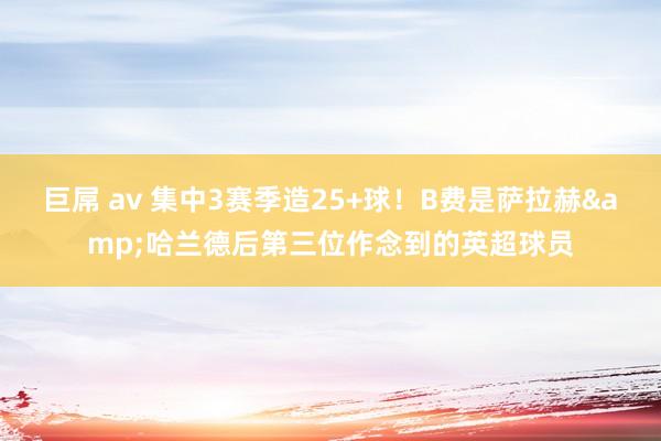 巨屌 av 集中3赛季造25+球！B费是萨拉赫&哈兰德后第三位作念到的英超球员