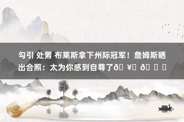 勾引 处男 布莱斯拿下州际冠军！詹姆斯晒出合照：太为你感到自尊了🥇🏆