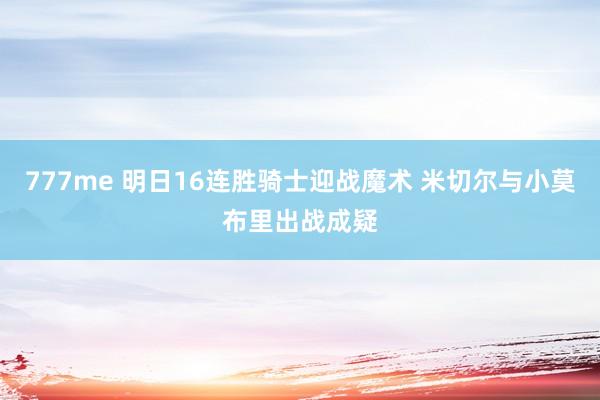 777me 明日16连胜骑士迎战魔术 米切尔与小莫布里出战成疑