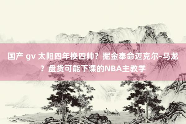 国产 gv 太阳四年换四帅？掘金奉命迈克尔-马龙？盘货可能下课的NBA主教学