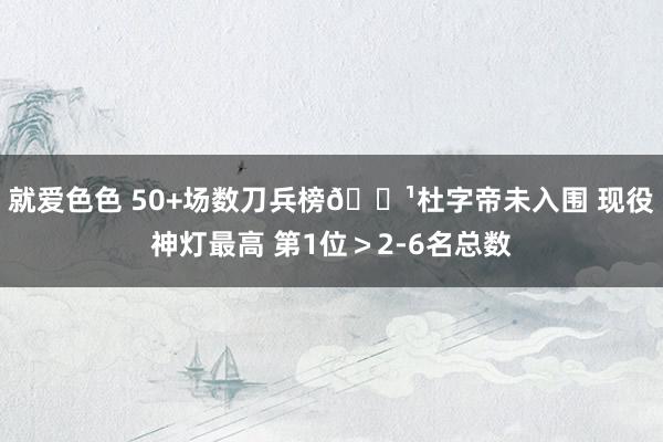 就爱色色 50+场数刀兵榜🏹杜字帝未入围 现役神灯最高 第1位＞2-6名总数