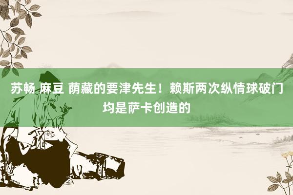 苏畅 麻豆 荫藏的要津先生！赖斯两次纵情球破门均是萨卡创造的