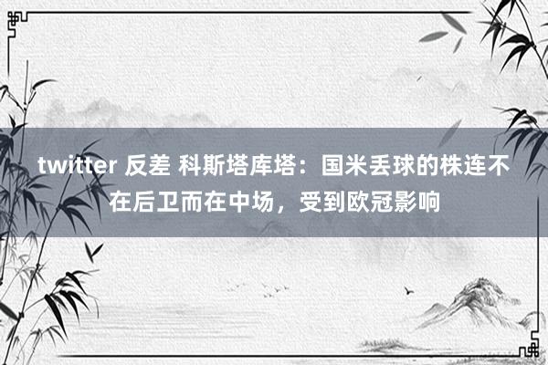 twitter 反差 科斯塔库塔:国米丢球的株连不在后卫而在中场,受到欧冠影响