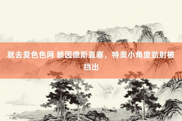 就去爱色色网 赖因德斯直塞，特奥小角度劲射被挡出