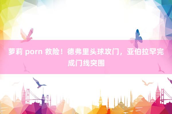 萝莉 porn 救险！德弗里头球攻门，亚伯拉罕完成门线突围