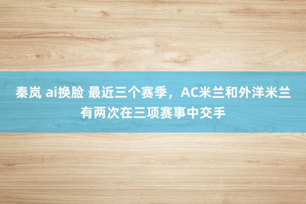 秦岚 ai换脸 最近三个赛季，AC米兰和外洋米兰有两次在三项赛事中交手