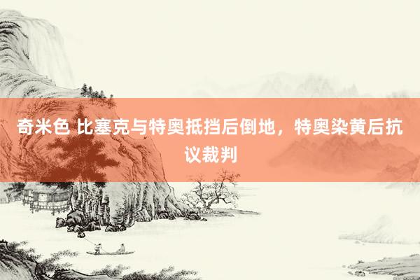 奇米色 比塞克与特奥抵挡后倒地，特奥染黄后抗议裁判